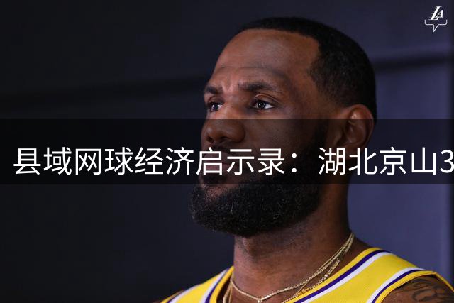 县域网球经济启示录：湖北京山36年打造"全民拍"运动生态圈