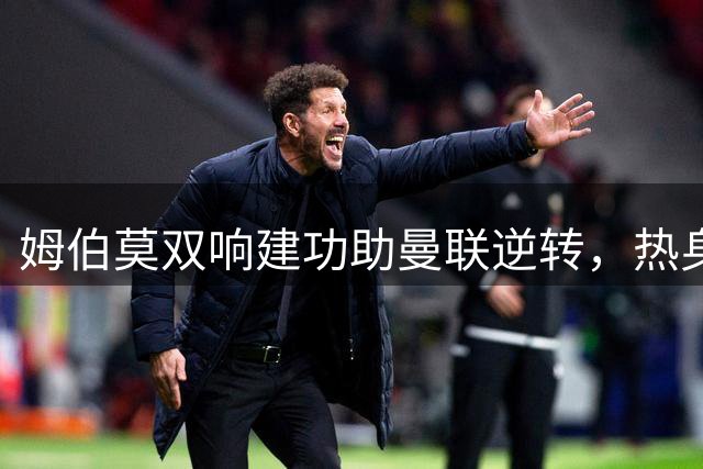姆伯莫双响建功助曼联逆转，热身赛2-1力克马竞