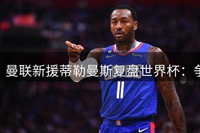 曼联新援蒂勒曼斯复盘世界杯：争议改判激励比利时完胜美国