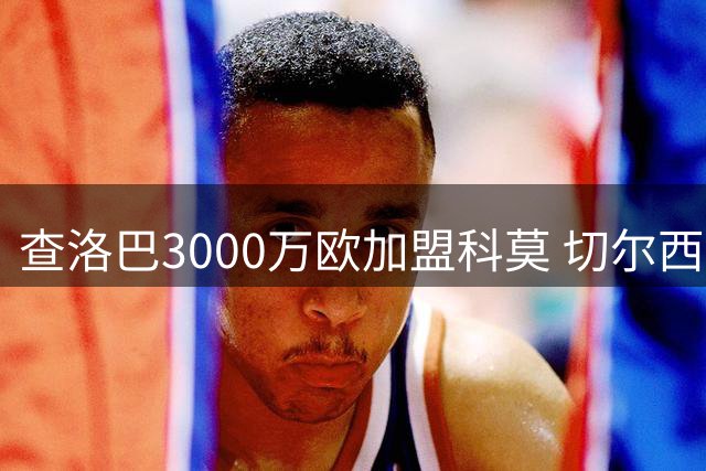 查洛巴3000万欧加盟科莫 切尔西设置浮动条款及未来分成