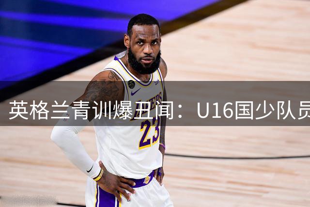 英格兰青训爆丑闻：U16国少队员酒店群殴视频震惊足坛