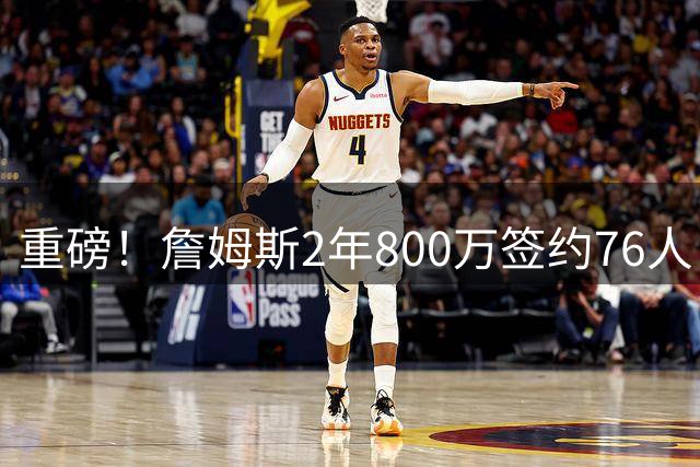 重磅！詹姆斯2年800万签约76人 名嘴直呼冠军拼图到位
