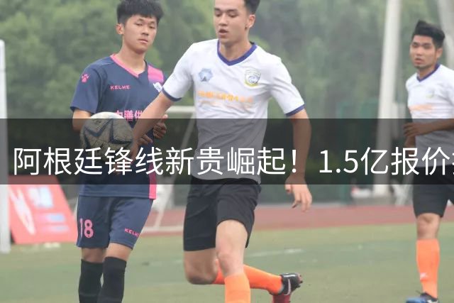 阿根廷锋线新贵崛起！1.5亿报价拒售背后的战术革命