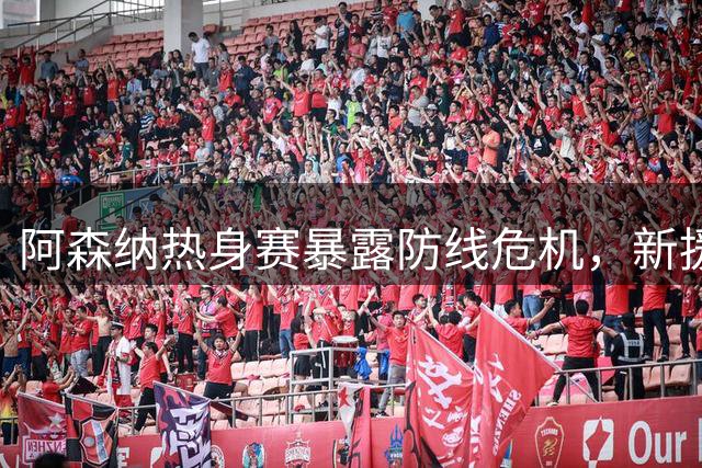 阿森纳热身赛暴露防线危机，新援亮相引发关注