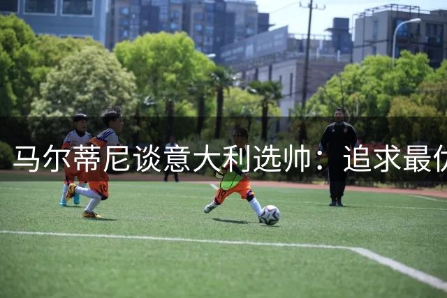 马尔蒂尼谈意大利选帅：追求最优人选，拒绝时间压力下的妥协