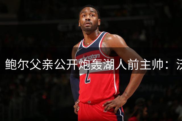 鲍尔父亲公开炮轰湖人前主帅：沃顿执教能力堪忧，嫉妒儿子人气